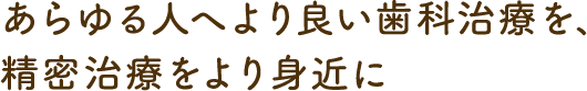 あらゆる人へより良い歯科治療を、 精密治療をより身近に